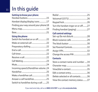 If you need some help, call us on 0800 145 6789* or go to bt.com/producthelp
11 In this guide
Getting to know your phone
Handset buttons..............................15
Handset display/display icons...........17
Finding your way around your phone18
Menu map.......................................19
Base................................................21
Using the phone
Switch the handset on or off.............22
Make an external call .......................22
Preparatory dialling .........................22
End a call.........................................22
Call timer.........................................22
Receive a call...................................22
Call Waiting .....................................23
Mute...............................................24
Incoming speech/Handsfree volume.24
Handsfree .......................................25
Make a handsfree call.......................25
Answer a call handsfree....................25
Switch to handsfree during a call ......25
Redial .............................................25
Voicemail (1571) .............................26
Keypad lock.....................................26
Turn the handset ringer on or off.......27
Finding handset (paging) .................27
Call control settings
Set-up Do not disturb ......................28
Block nuisance calls .........................29
The block button .............................30
Set Parental Controls........................32
Assign VIPs......................................32
Change the access PIN .....................33
Contacts
Store a contact name and number ....34
Character map .................................35
View/dial a contact..........................35
Edit a contact entry..........................36
Delete selected or all contacts...........36
View the contact memory status.......37
 