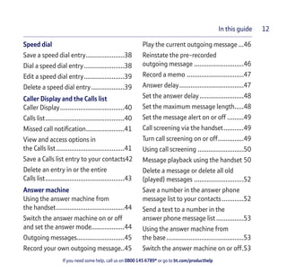 If you need some help, call us on 0800 145 6789* or go to bt.com/producthelp
In this guide 12
Speed dial
Save a speed dial entry.....................38
Dial a speed dial entry......................38
Edit a speed dial entry......................39
Delete a speed dial entry..................39
Caller Display and the Calls list
Caller Display...................................40
Calls list...........................................40
Missed call notiﬁcation.....................41
View and access options in
the Calls list .....................................41
Save a Calls list entry to your contacts42
Delete an entry in or the entire
Calls list...........................................43
Answer machine
Using the answer machine from
the handset.....................................44
Switch the answer machine on or off
and set the answer mode..................44
Outgoing messages..........................45
Record your own outgoing message..45
Play the current outgoing message...46
Reinstate the pre-recorded
outgoing message ...........................46
Record a memo ...............................47
Answer delay...................................47
Set the answer delay........................48
Set the maximum message length.....48
Set the message alert on or off .........49
Call screening via the handset...........49
Turn call screening on or off..............49
Using call screening .........................50
Message playback using the handset 50
Delete a message or delete all old
(played) messages ...........................52
Save a number in the answer phone
message list to your contacts............52
Send a text to a number in the
answer phone message list...............53
Using the answer machine from
the base..........................................53
Switch the answer machine on or off.53
 