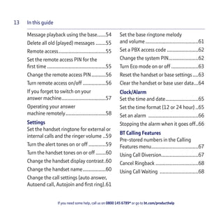In this guide
If you need some help, call us on 0800 145 6789* or go to bt.com/producthelp
13
Message playback using the base......54
Delete all old (played) messages .......55
Remote access.................................55
Set the remote access PIN for the
ﬁrst time .........................................55
Change the remote access PIN..........56
Turn remote access on/off ................56
If you forget to switch on your
answer machine...............................57
Operating your answer
machine remotely............................58
Settings
Set the handset ringtone for external or
internal calls and the ringer volume ..59
Turn the alert tones on or off ............59
Turn the handset tones on or off .......60
Change the handset display contrast.60
Change the handset name................60
Change the call settings (auto answer,
Autoend call, Autojoin and ﬁrst ring).61
Set the base ringtone melody
and volume .....................................61
Set a PBX access code ......................62
Change the system PIN.....................62
Turn Eco mode on or off ...................63
Reset the handset or base settings....63
Clear the handset or base user data...64
Clock/Alarm
Set the time and date.......................65
Set the time format (12 or 24 hour) ..65
Set an alarm ...................................66
Stopping the alarm when it goes off..66
BT Calling Features
Pre-stored numbers in the Calling
Features menu.................................67
Using Call Diversion..........................67
Cancel Ringback ..............................68
Using Call Waiting ...........................68
 
