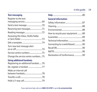 If you need some help, call us on 0800 145 6789* or go to bt.com/producthelp
In this guide 14
Text messaging
Register to the text
messaging service............................69
Send a text message ........................70
Receiving text messages...................71
Reading messages ...........................72
Accessing the Inbox, Drafts folder
or Sent folder ..................................73
Edit a template ................................74
Turn new text message alert
on or off..........................................74
Service centre numbers....................75
Change the service centre numbers...75
Using additional handsets
Registering an additional handset.....76
De-register a handset ......................77
Make an internal call
between handsets............................78
Transfer a call...................................78
Hold a 3-way call.............................79
Help ...............................................80
General information
Safety information...........................87
Cleaning..........................................88
Environmental.................................88
How to recycle your equipment ........88
Guarantee .......................................89
Technical information.......................90
Connecting to a switchboard ............90
Recall (R).........................................90
R&TTE.............................................90
Declaration of Conformance .............90
 