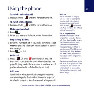 If you need some help, call us on 0800 145 6789* or go to bt.com/producthelp
22
Auto end
If auto end is set to On you
can end a call by placing the
handset back in the base. If
auto end is set to Off, you’ll
need to press to end the
call. Auto end On is the default
setting. See page 61.
Out of range warning
When the handset is out of
range of the base, the display
will show Searching for base…,
the backlight will turn up to
100% to indicate the alert
message and you will hear a
warning tone. After 60 seconds
the display will show No base
link. Check base. You need to
move back within range of the
base station.
If you move out of range when
you’re on a call, you’ll lose your
connection. The handset will
automatically re-connect to
the base when you move back
within range.
To switch the handset off
1. Press and hold until the handset turns off.
To switch the handset on
1. Press and hold until the handset turns on.
Make an external call
1. Press .
2. When you hear the dial tone, enter the number.
Preparatory dialling
1. Enter the number ﬁrst. If you make a mistake select
Clear by pressing the Right option button to delete
the last digit.
2. Press to dial.
End a call
1. Press . Or, press to end the call and add
the caller’s number to the blocked numbers list, see
page 30 (only blocks if the number is available and if
you’ve subscribed to a Caller Display service).
Call timer
Your handset will automatically time your outgoing
and incoming calls. The handset shows the length of
time both during and for a few seconds after your call.
Using the phone
 