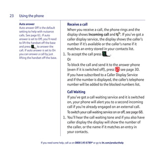 Using the phone
If you need some help, call us on 0800 145 6789* or go to bt.com/producthelp
23
Auto answer
Auto answer Off is the default
setting to help with nuisance
calls. See page 61. If auto
answer is set to Off, you’ll need
to lift the handset off the base
and press to answer the
call. If auto answer is set to On
you can answer a call by just
lifting the handset off the base.
Receive a call
When you receive a call, the phone rings and the
display shows Incoming call and . If you’ve got a
caller display service, the display shows the caller’s
number if it’s available or the caller’s name if it
matches an entry stored in your contacts list.
1. To accept the call press .
Or
To block the call and send it to the answer phone
(even if it is switched off), press see page 30.
If you have subscribed to a Caller Display Service
and if the number is displayed, the caller’s telephone
number will be added to the blocked numbers list.
Call Waiting
If you’ve got a call waiting service and it is switched
on, your phone will alert you to a second incoming
call if you’re already engaged on an external call.
Toswitchyourcallwaitingserviceonoroff,seepage68.
1. You’ll hear the call waiting tone and if you also have
caller display the display will show the number of
the caller, or the name if it matches an entry in
your contacts.
 