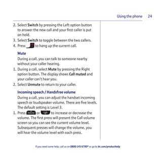 If you need some help, call us on 0800 145 6789* or go to bt.com/producthelp
Using the phone 24
2. Select Switch by pressing the Left option button
to answer the new call and your ﬁrst caller is put
on hold.
3. Select Switch to toggle between the two callers.
4. Press to hang up the current call.
Mute
During a call, you can talk to someone nearby
without your caller hearing.
1. During a call, select Mute by pressing the Right
option button. The display shows Call muted and
your caller can’t hear you.
2. Select Unmute to return to your caller.
Incoming speech / Handsfree volume
During a call, you can adjust the handset incoming
speech or loudspeaker volume. There are ﬁve levels.
The default setting is Level 3.
1. Press or to increase or decrease the
volume. The ﬁrst press will present the Call volume
screen so you can see the current volume level.
Subsequent presses will change the volume, you
will hear the volume level with each press.
 