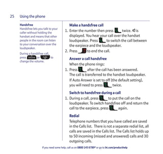 Using the phone
If you need some help, call us on 0800 145 6789* or go to bt.com/producthelp
25
Make a handsfree call
1. Enter the number then press twice. is
displayed. You hear your call over the handset
loudspeaker. Press to switch the call between
the earpiece and the loudspeaker.
2. Press to end the call.
Answer a call handsfree
When the phone rings:
1. Press after the call has been answered.
The call is transferred to the handset loudspeaker.
If Auto Answer is set to off (the default setting),
you will need to press twice.
Switch to handsfree during a call
1. During a call, press to put the call on the
loudspeaker. To switch handsfree off and return the
call to the earpiece, press again.
Redial
Telephone numbers that you have called are saved
in the Calls list. There is not a separate redial list, all
calls are saved in the Calls list. The Calls list holds up
to 50 incoming (missed and answered) calls and 30
outgoing calls.
Handsfree
Handsfree lets you talk to your
caller without holding the
handset and means that other
people in the room can listen
to your conversation over the
loudspeaker.
During a handsfree call,
press or to
change the volume.
 