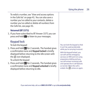 If you need some help, call us on 0800 145 6789* or go to bt.com/producthelp
Using the phone 26
You can lock the keypad so that
it can’t be used accidentally
while you’re carrying it around.
With the keypad locked, you
can still call the emergency
services on 999 and 112 using
preparatory dialling and you
can still answer incoming calls
and operate the in call features
as normal. When the call is
ended, the comes on again.
To redial a number, see ‘View and access options
in the Calls list’ on page 41. You can also save a
number you’ve called to your contacts, delete a
number you’ve called or delete all numbers from
the Calls list, see page 43.
Voicemail (BT 1571)
1. If you have subscribed to BT Answer 1571 you can
press and hold to listen to your messages.
Keypad lock
To lock the keypad
1. Press and hold for 2 seconds. The handset gives
a conﬁrmation tone and Keypad locked is brieﬂy
displayed before returning to the idle screen with
the icon displayed.
To unlock the keypad
1. Press and hold for 2 seconds. The handset gives
a conﬁrmation tone and Keypad unlocked is brieﬂy
displayed before returning to idle.
 