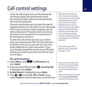 If you need some help, call us on 0800 145 6789* or go to bt.com/producthelp
28
This remote access PIN is
different to the system PIN.
See page 55-56.
Under the Call control menu are the features Do
not disturb, Block Calls and Parental control.
Do not disturb allows calls to be received silently
with minimal notiﬁcation.
Parental control allows you to control the type of
outgoing calls that can be made. You can also assign
VIPs in your contacts to whom outgoing calls can
still be made even if Parental control is turned on
and calls can be received from as normal even if
Do not disturb is turned on.
To enter the Call control sub menu you need to
enter your remote access PIN. This will need to be
set the ﬁrst time you try and enter the sub menu,
simply follow the on screen instructions. If you
have already changed the remote access PIN when
setting your remote access then you will not need
to set it again.
Set-up Do not disturb
1. Select Menu, scroll to Call Control and
press Select.
2. Enter the access PIN and select . Incoming Calls
is displayed, press Select.
3. Do Not Disturb is highlighted, press Select.
4. Press or to select On, Off or Timed. If you
select Timed you need to select the on and off times
Call control settings
You can set Do not disturb to
on, off or you can set speciﬁc
times when the feature is on
and off. The default setting
is off.
When set to On, the idle screen
will display DO NOT DISTURB
instead of the handset name.
When Do not disturb is set
to On, the base and handset
ringer volumes (on all handsets
registered to the base) will
be set to Off. The handset
backlight will not come on
when the phone rings and the
only tones that the handset
will emit are the battery low
and out of range warnings.
The base call screening volume
and message alert will also be
set to Off.
 