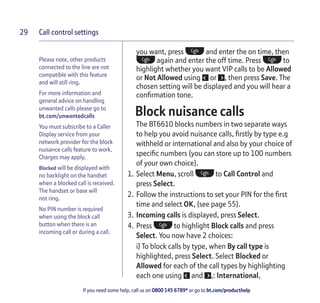 Call control settings
If you need some help, call us on 0800 145 6789* or go to bt.com/producthelp
29
you want, press and enter the on time, then
again and enter the off time. Press to
highlight whether you want VIP calls to be Allowed
or Not Allowed using or , then press Save. The
chosen setting will be displayed and you will hear a
conﬁrmation tone.
4Block nuisance calls
The BT6610 blocks numbers in two separate ways
to help you avoid nuisance calls, ﬁrstly by type e.g
withheld or international and also by your choice of
speciﬁc numbers (you can store up to 100 numbers
of your own choice).
1. Select Menu, scroll to Call Control and
press Select.
2. Follow the instructions to set your PIN for the ﬁrst
time and select OK, (see page 55).
3. Incoming calls is displayed, press Select.
4. Press to highlight Block calls and press
Select. You now have 2 choices:
i) To block calls by type, when By call type is
highlighted, press Select. Select Blocked or
Allowed for each of the call types by highlighting
each one using and ,: International,
Please note, other products
connected to the line are not
compatible with this feature
and will still ring.
For more information and
general advice on handling
unwanted calls please go to
bt.com/unwantedcalls
You must subscribe to a Caller
Display service from your
network provider for the block
nuisance calls feature to work.
Charges may apply.
Blocked will be displayed with
no backlight on the handset
when a blocked call is received.
The handset or base will
not ring.
No PIN number is required
when using the block call
button when there is an
incoming call or during a call.
 