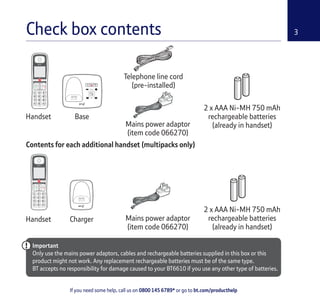 3
If you need some help, call us on 0800 145 6789* or go to bt.com/producthelp
Check box contents
Handset Base
Telephone line cord
(pre-installed)
Handset Charger Mains power adaptor
(item code 066270)
2 x AAA Ni-MH 750 mAh
rechargeable batteries
(already in handset)
(pre-installed)
Mains power adaptor
(item code 066270)
2 x AAA Ni-MH 750 mAh
rechargeable batteries
(already in handset)
Important
Only use the mains power adaptors, cables and rechargeable batteries supplied in this box or this
product might not work. Any replacement rechargeable batteries must be of the same type.
BT accepts no responsibility for damage caused to your BT6610 if you use any other type of batteries.
Contents for each additional handset (multipacks only)
 