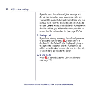 Call control settings
If you need some help, call us on 0800 145 6789* or go to bt.com/producthelp
31
If you listen to the caller’s original message and
decide that the caller is not a nuisance caller and
you want to receive future calls from them, you can
remove them from the blocked numbers list. Go to
the Call Control menu and delete their number from
the blocked list, you will need to enter your PIN to
access the blocked number list (see page 55-56).
2. During a call
If you have already answered the call and you want
to block the number press , if the number is
displayed in the Caller ID, the display will give you
the option to select Yes and the number will be
added to the blocked numbers list and end the call,
or select No to go back to the caller.
3. In idle mode
Press as a shortcut to the Call Control menu
(see page 28).
 