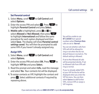 If you need some help, call us on 0800 145 6789* or go to bt.com/producthelp
Call control settings 32
You will be unable to use
BT 118500 from special
numbers when Premium Rate
calls are set to ‘Barred’.
You can set whether calls from
VIPs will still be allowed to
ring or not when the Do not
disturb feature is turned on. The
default setting is Allowed.
If set to Not Allowed all calls
will be presented silently. If set
to Allowed Calls from VIPs will
ring as normal.
If you’ve already added VIPs
to your VIP list the list will be
displayed when you enter the
VIP list menu. You can then
select Options to add further
VIPs, remove VIPs or assign a
VIP ringtone.
Set Parental control
1. Select Menu, scroll to Call Control and
select Options.
2. Enter the access PIN and select . Press to
highlight Parental Control and press Select.
3. Mobile calls is highlighted, press or to
select Allowed or Not Allowed, then press
to highlight International and follow the same
procedure for each option displayed and then
select Save. The display will show Parental control
settings saved. You will then be prompted to add
some VIPs if you haven’t already assigned any.
Assign VIPs
1. Select Menu, scroll to Call Control and
select Options.
2. Enter the access PIN and select OK. Press to
highlight VIP list and press Select.
3. Read the prompt and select Info, read the message
and select Yes. Your contacts list will be displayed.
4. To assign contacts as VIP, highlight the contact and
press . Select additional contacts if required by
repeating above.
 