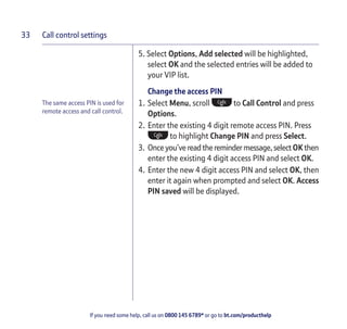 Call control settings
If you need some help, call us on 0800 145 6789* or go to bt.com/producthelp
33
The same access PIN is used for
remote access and call control.
5. Select Options, Add selected will be highlighted,
select OK and the selected entries will be added to
your VIP list.
Change the access PIN
1. Select Menu, scroll to Call Control and press
Options.
2. Enter the existing 4 digit remote access PIN. Press
to highlight Change PIN and press Select.
3. Once you’ve readtheremindermessage,selectOK then
enter the existing 4 digit access PIN and select OK.
4. Enter the new 4 digit access PIN and select OK, then
enter it again when prompted and select OK. Access
PIN saved will be displayed.
 