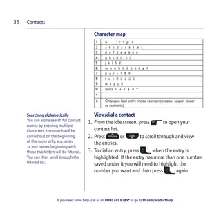 Contacts
If you need some help, call us on 0800 145 6789* or go to bt.com/producthelp
35
Searching alphabetically
You can alpha search for contact
names by entering multiple
characters, the search will be
carried out on the beginning
of the name only. e.g. enter
Ja and names beginning with
these two letters will be ﬁltered.
You can then scroll through the
ﬁltered list.
Character map
1 & . , ‘ ? ! @ 1
2 a b c 2 à á â ã æ ç
3 d e f 3 è é ê ë ë
4 g h i 4 î ï ì í
5 j k l 5 £
6 m n o 6 ö ô ò ó õ ø ñ
7 p q r s 7 $ ß
8 t u v 8 ü ù ú û
9 w x y z 9
0 space 0 + £ $ # *
* *
# Changes text entry mode (sentence case, upper, lower
or numeric)
View/dial a contact
1. From the idle screen, press to open your
contact list.
2. Press or to scroll through and view
the entries.
3. To dial an entry, press when the entry is
highlighted. If the entry has more than one number
saved under it you will need to highlight the
number you want and then press again.
 