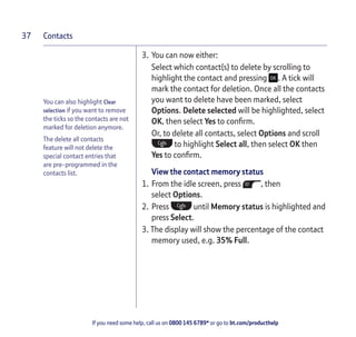 Contacts
If you need some help, call us on 0800 145 6789* or go to bt.com/producthelp
37
You can also highlight Clear
selection if you want to remove
the ticks so the contacts are not
marked for deletion anymore.
The delete all contacts
feature will not delete the
special contact entries that
are pre-programmed in the
contacts list.
3. You can now either:
Select which contact(s) to delete by scrolling to
highlight the contact and pressing . A tick will
mark the contact for deletion. Once all the contacts
you want to delete have been marked, select
Options. Delete selected will be highlighted, select
OK, then select Yes to conﬁrm.
Or, to delete all contacts, select Options and scroll
to highlight Select all, then select OK then
Yes to conﬁrm.
View the contact memory status
1. From the idle screen, press , then
select Options.
2. Press until Memory status is highlighted and
press Select.
3. The display will show the percentage of the contact
memory used, e.g. 35% Full.
 