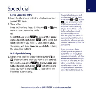 If you need some help, call us on 0800 145 6789* or go to bt.com/producthelp
38Speed dial
If you try to save a Speed
dial entry under a Speed dial
button that has already been
populated, the display will show
Replace existing number? and you
will hear an error tone. You can
either overwrite the existing
entry by selecting Yes or you
can press and hold a different
Speed dial button or select No.
Save a Speed dial entry
1. From the idle screen, enter the telephone number
you want to store.
2. Then, either:
Press and hold the Speed dial button to you
want to store the number under.
Or,
Select Options, scroll to highlight Set speed
dial and press Select. Scroll to the speed dial
location number you want (1-9) and select Save.
The display will show Saved as speed dial x (x being
the Speed dial button).
Dial a Speed dial entry
1. Either, press and hold the Speed dial button to
under which the entry you want to dial is stored.
Or, Select Menu, scroll to display Speed Dial
List and press Select. Scroll to highlight the
entry you want then press . The number will
be dialled automatically.
You can allocate a name and
number to each of the Speed
dial buttons to . Button
is pre-programmed with
1571 but you can delete this
and replace it with an entry
of your choice. Once a Speed
dial entry has been stored
you can simply press and
hold the Speed dial button to
automatically dial the number
stored under it (names are only
shown if taken directly from the
contact list).
 