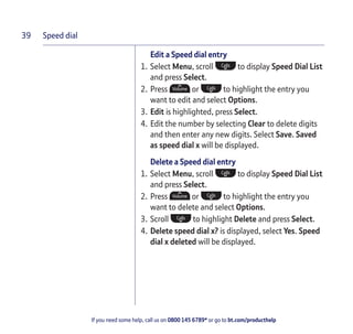 Speed dial
If you need some help, call us on 0800 145 6789* or go to bt.com/producthelp
39
Edit a Speed dial entry
1. Select Menu, scroll to display Speed Dial List
and press Select.
2. Press or to highlight the entry you
want to edit and select Options.
3. Edit is highlighted, press Select.
4. Edit the number by selecting Clear to delete digits
and then enter any new digits. Select Save. Saved
as speed dial x will be displayed.
Delete a Speed dial entry
1. Select Menu, scroll to display Speed Dial List
and press Select.
2. Press or to highlight the entry you
want to delete and select Options.
3. Scroll to highlight Delete and press Select.
4. Delete speed dial x? is displayed, select Yes. Speed
dial x deleted will be displayed.
 