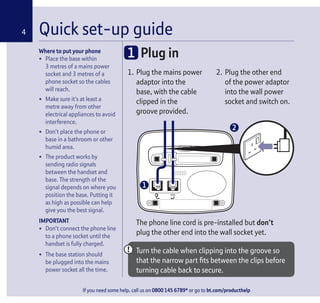 If you need some help, call us on 0800 145 6789* or go to bt.com/producthelp
Where to put your phone
• Place the base within
3 metres of a mains power
socket and 3 metres of a
phone socket so the cables
will reach.
• Make sure it’s at least a
metre away from other
electrical appliances to avoid
interference.
• Don’t place the phone or
base in a bathroom or other
humid area.
• The product works by
sending radio signals
between the handset and
base. The strength of the
signal depends on where you
position the base. Putting it
as high as possible can help
give you the best signal.
IMPORTANT
• Don’t connect the phone line
to a phone socket until the
handset is fully charged.
• The base station should
be plugged into the mains
power socket all the time.
1. Plug the mains power
adaptor into the
base, with the cable
clipped in the
groove provided.
2. Plug the other end
of the power adaptor
into the wall power
socket and switch on.
Quick set-up guide4
1 Plug in
The phone line cord is pre-installed but don’t
plug the other end into the wall socket yet.
Turn the cable when clipping into the groove so
that the narrow part ﬁts between the clips before
turning cable back to secure.
1
2
 