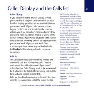 If you need some help, call us on 0800 145 6789* or go to bt.com/producthelp
40
You’ll need to subscribe to
your network provider’s Caller
Display service for this feature
to work. You might have to pay
a fee. For more information on
BT Calling Features, call BT free
on 0800 800 150.
To make sure the caller’s name
is displayed, make sure you’ve
stored the full telephone
number in your contacts list,
including the dialling code.
You can store more than one
number for the same caller.
There are some incoming
calls where a number is not
displayed and a network
message is recorded instead:
Unavailable = number
is unavailable
Withheld = number has
been withheld
International = international
number
Operator = call from the operator
Payphone = call from a
payphone
Ringback = a ringback call
Caller Display
If you’ve subscribed to a Caller Display service,
you’ll be able to see your caller’s number on your
handset display (provided it’s not withheld) before
you answer a call. If your caller’s name is stored
in your contacts list and it matches the number
calling, you’ll see the caller’s name and where they
are calling from (i.e. Home, Mobile or Work) on the
display instead. If you haven’t subscribed to a Caller
Display service Incoming call will be displayed when
you receive a call. If you receive a call from
a number you have stored in your Blocked calls
list Blocked will be displayed under the name
or number.
Calls list
The Calls list holds up to 50 incoming (missed and
answered) calls and 30 outgoing calls. The date
and time of the call is also stored. If you haven’t
subscribed to a Caller Display service, No number will
be displayed in the Calls list for incoming calls but the
time and date will still be recorded.
Calls are listed in chronological order with the most
recently received/made call at the top of the list.
Caller Display and the Calls list
 