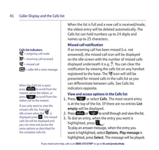 Caller Display and the Calls list
If you need some help, call us on 0800 145 6789* or go to bt.com/producthelp
41
Calls list indicators
= outgoing call made
= incoming call received
= missed call
= caller left a voice message
When the Calls list is open,
press to scroll from the
newest call to the oldest, or
press to scroll from the
oldest call to the newest.
If you only want to view the
missed calls list, from the
idle screen when the is
displayed press . The missed
calls list will be displayed and
you can view and access the
same options as described for
the complete calls list.
When the list is full and a new call is received/made,
the oldest entry will be deleted automatically. The
Calls list can hold numbers up to 24 digits and
names up to 25 characters.
Missed call notiﬁcation
If an incoming call has been missed (i.e. not
answered), the missed call icon will be displayed
on the idle screen with the number of missed calls
displayed underneath it e.g. . You can clear the
notiﬁcation by viewing the calls list on any handset
registered to the base. The icon will still be
presented for missed calls in the calls list so you
can differentiate between calls. See Calls list
indicators opposite.
View and access options in the Calls list
1. Press or select Calls. The most recent entry
is at the top of the list. (If there are no entries List
empty will be displayed.
2. Press or toscrollthroughandviewthelist.
3. To dial an entry, when the entry you want is
highlighted, press .
To play an answer message, when the entry you
want is highlighted, select Options, Play message is
highlighted, press Select. The message will be played.
 