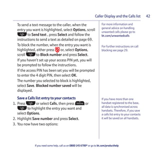 If you need some help, call us on 0800 145 6789* or go to bt.com/producthelp
Caller Display and the Calls list 42
If you have more than one
handset registered to the base,
all data is synchronised across
handsets. Therefore, if you save
a calls list entry to your contacts
it will be saved on all handsets.
To send a text message to the caller, when the
entry you want is highlighted, select Options, scroll
to Send text , press Select and follow the
instructions to send a text as detailed on page 69.
To block the number, when the entry you want is
highlighted, either press or, select Options,
scroll to Block number and press Select.
If you haven’t set up your access PIN yet, you will
be prompted to follow the instructions.
If the access PIN has been set you will be prompted
to enter the 4 digit PIN, then select OK.
The number you selected to block is highlighted,
select Save. Blocked number saved will be
displayed.
Save a Calls list entry to your contacts
1. Press or select Calls, then press or
to highlight the entry you want and
select Options.
2. Highlight Save number and press Select.
3. You now have two options:
For more information and
general advice on handling
unwanted calls please go to
bt.com/unwantedcalls
For further instructions on call
blocking see page 29.
 