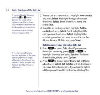 Caller Display and the Calls list
If you need some help, call us on 0800 145 6789* or go to bt.com/producthelp
43
If you need to edit the name,
press the or button
to move the cursor left or
right and use Clear to delete
unwanted characters then use
the keypad to enter new ones.
You can replace an existing
number if you want to.
If you have more than one
handset registered to the base,
data is synchronised across
all handsets. Therefore, if you
delete a calls list entry on one
handset it will be deleted on
all handsets.
i) To save this as a new contact, highlight New contact
and press Select. Highlight the type of number,
then press Select. Enter the contact name and
select Save.
ii) To add to an existing contact, highlight Add to
contact and press Select. Scroll to highlight the
entry you want and press Select. Highlight the
number type where you want to save the number
(Home, Work or Mobile) and press Select.
Delete an entry in or the entire Calls list
1. Press or select Calls, then if you want to
delete just one entry, press or to
highlight the entry and select Options. To delete
the entire list, simply select Options.
2. Press to display either Delete call or Delete
all and press Select. Call deleted will be displayed if
you have deleted one entry, if you chose to delete
all then you will need to conﬁrm by selecting Yes.
 
