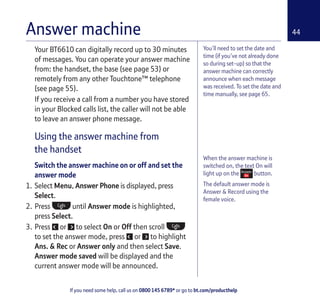 If you need some help, call us on 0800 145 6789* or go to bt.com/producthelp
44Answer machine
You’ll need to set the date and
time (if you’ve not already done
so during set-up) so that the
answer machine can correctly
announce when each message
was received. To set the date and
time manually, see page 65.
When the answer machine is
switched on, the text On will
light up on the button.
The default answer mode is
Answer & Record using the
female voice.
Your BT6610 can digitally record up to 30 minutes
of messages. You can operate your answer machine
from: the handset, the base (see page 53) or
remotely from any other Touchtone™ telephone
(see page 55).
If you receive a call from a number you have stored
in your Blocked calls list, the caller will not be able
to leave an answer phone message.
Using the answer machine from
the handset
Switch the answer machine on or off and set the
answer mode
1. Select Menu, Answer Phone is displayed, press
Select.
2. Press until Answer mode is highlighted,
press Select.
3. Press or to select On or Off then scroll
to set the answer mode, press or to highlight
Ans. & Rec or Answer only and then select Save.
Answer mode saved will be displayed and the
current answer mode will be announced.
 