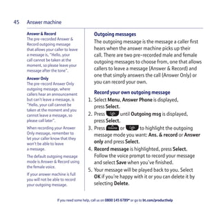 Answer machine
If you need some help, call us on 0800 145 6789* or go to bt.com/producthelp
45
Answer & Record
The pre-recorded Answer &
Record outgoing message
that allows your caller to leave
a message is, “Hello, your
call cannot be taken at the
moment, so please leave your
message after the tone”.
Answer Only
The pre-record Answer Only
outgoing message, where
callers hear an announcement
but can’t leave a message, is
“Hello, your call cannot be
taken at the moment and you
cannot leave a message, so
please call later”.
When recording your Answer
Only message, remember to
let your caller know that they
won’t be able to leave
a message.
The default outgoing message
mode is Answer & Record using
the female voice.
If your answer machine is full
you will not be able to record
your outgoing message.
Outgoing messages
The outgoing message is the message a caller ﬁrst
hears when the answer machine picks up their
call. There are two pre-recorded male and female
outgoing messages to choose from, one that allows
callers to leave a message (Answer & Record) and
one that simply answers the call (Answer Only) or
you can record your own.
Record your own outgoing message
1. Select Menu, Answer Phone is displayed,
press Select.
2. Press until Outgoing msg is displayed,
press Select.
3. Press or to highlight the outgoing
message mode you want: Ans. & record or Answer
only and press Select.
4. Record message is highlighted, press Select.
Follow the voice prompt to record your message
and select Save when you’ve ﬁnished.
5. Your message will be played back to you. Select
OK if you’re happy with it or you can delete it by
selecting Delete.
 