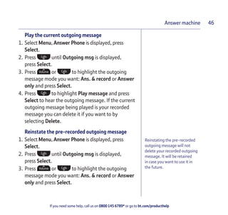 If you need some help, call us on 0800 145 6789* or go to bt.com/producthelp
Answer machine 46
Reinstating the pre-recorded
outgoing message will not
delete your recorded outgoing
message. It will be retained
in case you want to use it in
the future.
Play the current outgoing message
1. Select Menu, Answer Phone is displayed, press
Select.
2. Press until Outgoing msg is displayed,
press Select.
3. Press or to highlight the outgoing
message mode you want: Ans. & record or Answer
only and press Select.
4. Press to highlight Play message and press
Select to hear the outgoing message. If the current
outgoing message being played is your recorded
message you can delete it if you want to by
selecting Delete.
Reinstate the pre-recorded outgoing message
1. Select Menu, Answer Phone is displayed, press
Select.
2. Press until Outgoing msg is displayed,
press Select.
3. Press or to highlight the outgoing
message mode you want: Ans. & record or Answer
only and press Select.
 