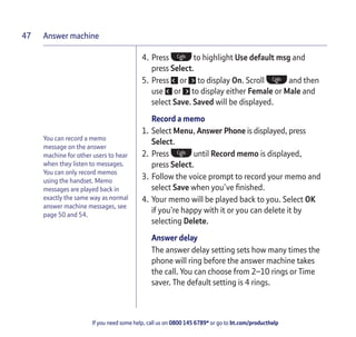 Answer machine
If you need some help, call us on 0800 145 6789* or go to bt.com/producthelp
47
You can record a memo
message on the answer
machine for other users to hear
when they listen to messages.
You can only record memos
using the handset. Memo
messages are played back in
exactly the same way as normal
answer machine messages, see
page 50 and 54.
4. Press to highlight Use default msg and
press Select.
5. Press or to display On. Scroll and then
use or to display either Female or Male and
select Save. Saved will be displayed.
Record a memo
1. Select Menu, Answer Phone is displayed, press
Select.
2. Press until Record memo is displayed,
press Select.
3. Follow the voice prompt to record your memo and
select Save when you’ve ﬁnished.
4. Your memo will be played back to you. Select OK
if you’re happy with it or you can delete it by
selecting Delete.
Answer delay
The answer delay setting sets how many times the
phone will ring before the answer machine takes
the call. You can choose from 2–10 rings or Time
saver. The default setting is 4 rings.
 