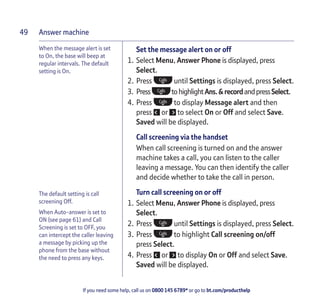 Answer machine
If you need some help, call us on 0800 145 6789* or go to bt.com/producthelp
49
When the message alert is set
to On, the base will beep at
regular intervals. The default
setting is On.
Set the message alert on or off
1. Select Menu, Answer Phone is displayed, press
Select.
2. Press until Settings is displayed, press Select.
3. Press tohighlightAns.&recordandpressSelect.
4. Press to display Message alert and then
press or to select On or Off and select Save.
Saved will be displayed.
Call screening via the handset
When call screening is turned on and the answer
machine takes a call, you can listen to the caller
leaving a message. You can then identify the caller
and decide whether to take the call in person.
Turn call screening on or off
1. Select Menu, Answer Phone is displayed, press
Select.
2. Press until Settings is displayed, press Select.
3. Press to highlight Call screening on/off
press Select.
4. Press or to display On or Off and select Save.
Saved will be displayed.
The default setting is call
screening Off.
When Auto-answer is set to
ON (see page 61) and Call
Screening is set to OFF, you
can intercept the caller leaving
a message by picking up the
phone from the base without
the need to press any keys.
 