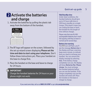 Quick set-up guide 5
If you need some help, call us on 0800 145 6789* or go to bt.com/producthelp
Talk/Standby time
Under ideal conditions, the
handset batteries should give
up to 22 hours talk time or
240 hours standby on a single
charge. (This doesn’t mean you
can unplug the base or leave
the handset for this length of
time without charge).
PleasenotethatnewNi-MH
rechargeablebatteriesdon’treach
full capacityuntil they’vebeenin
normal useforseveral days.
Battery low warning
The icon will ﬂash, you’ll
see the message Battery low in
the display and hear a warning
beep every minute, to indicate
that you need to recharge your
handset. You can remove the
display message by selecting
Hide. If the battery charge
completely runs out, the display
will show Batteries ﬂat. Please
charge. You must recharge
the handset batteries before
you can use the handset. If the
charge completely runs out the
handset will switch off. Place
the handset on the base or
charger to charge.
Quick set-up guide 5
2 Activate the batteries
and charge
1. Activate the batteries by pulling the plastic tab
away from the bottom of the handset.
Rechargeable batteries
already fitted
Remove this tab
and charge batteries
for 24 hours before use.
2. The BT logo will appear on the screen, followed by
the set up wizard screen displaying Please set the
time and date to start using your telephone. Don’t
follow these instructions yet. Place your handset on
the base to charge ﬁrst.
3. Place the handset on the base and leave to charge
for 24 hours.
IMPORTANT
Charge the handset batteries for 24 hours or your
phone might not work.
 