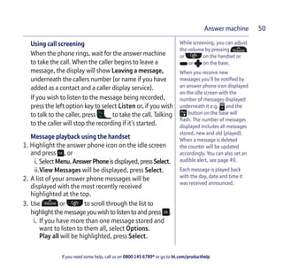 If you need some help, call us on 0800 145 6789* or go to bt.com/producthelp
Answer machine 50
While screening, you can adjust
the volume by pressing
or on the handset or
or on the base.
When you receive new
messages you’ll be notiﬁed by
an answer phone icon displayed
on the idle screen with the
number of messages displayed
underneath it e.g. and the
button on the base will
ﬂash. The number of messages
displayed includes all messages
stored, new and old (played).
When a message is deleted
the counter will be updated
accordingly. You can also set an
audible alert, see page 49.
Each message is played back
with the day, date and time it
was received announced.
Using call screening
When the phone rings, wait for the answer machine
to take the call. When the caller begins to leave a
message, the display will show Leaving a message,
underneath the callers number (or name if you have
added as a contact and a caller display service).
If you wish to listen to the message being recorded,
press the left option key to select Listen or, if you wish
to talk to the caller, press to take the call. Talking
to the caller will stop the recording if it’s started.
Message playback using the handset
1. Highlight the answer phone icon on the idle screen
and press , or
i. SelectMenu,AnswerPhoneisdisplayed,pressSelect.
ii.View Messages will be displayed, press Select.
2. A list of your answer phone messages will be
displayed with the most recently received
highlighted at the top.
3. Use or to scroll through the list to
highlightthemessageyou wish to listen to andpress .
i. If you have more than one message stored and
want to listen to them all, select Options.
Play all will be highlighted, press Select.
 
