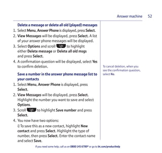 If you need some help, call us on 0800 145 6789* or go to bt.com/producthelp
Answer machine 52
To cancel deletion, when you
see the conﬁrmation question,
select No.
Delete a message or delete all old (played) messages
1. Select Menu, Answer Phone is displayed, press Select.
2. View Messages will be displayed, press Select. A list
of your answer phone messages will be displayed.
3. Select Options and scroll to highlight
either Delete message or Delete all old msgs
and press Select.
4. A conﬁrmation question will be displayed, select Yes
to conﬁrm deletion.
Save a number in the answer phone message list to
your contacts
1. Select Menu, Answer Phone is displayed, press
Select.
2. View Messages will be displayed, press Select.
Highlight the number you want to save and select
Options.
3. Scroll to highlight Save number and press
Select.
4. You now have two options:
i) To save this as a new contact, highlight New
contact and press Select. Highlight the type of
number, then press Select. Enter the contact name
and select Save.
 