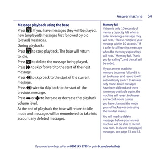 If you need some help, call us on 0800 145 6789* or go to bt.com/producthelp
Answer machine 54
Memory full
If there is only 10 seconds of
memory capacity left when a
caller is leaving a message they
will hear, “Please complete your
message within 10 seconds.” If
a caller is still leaving a message
when the memory expires they
will hear, “Memory full. Thank
you for calling”, and the call will
be ended.
If your answer machine
memory becomes full and it is
set to Answer and record it will
automatically switch to Answer
only mode. Once messages
have been deleted and there
is memory available again, the
machine will revert to Answer
and record mode (unless
you have changed the mode
yourself to Answer only using
the handset menu).
You will need to delete
messages before your answer
machine will be able to record
new ones. To delete old (played)
messages, see page 52 and 55.
Message playback using the base
Press . If you have messages they will be played,
new (unplayed) messages ﬁrst followed by old
(played) messages.
During playback:
Press to stop playback. The base will return
to idle.
Press to delete the message being played.
Press to skip forward to the start of the next
message.
Press to skip back to the start of the current
message.
Press twice to skip back to the start of the
previous message.
Press or to increase or decrease the playback
volume level.
At the end of playback the base will return to idle
mode and messages will be renumbered to take into
account any deleted messages.
 