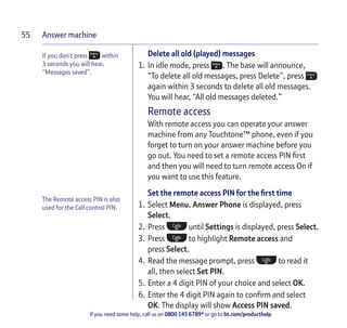 Answer machine
If you need some help, call us on 0800 145 6789* or go to bt.com/producthelp
55
If you don’t press within
3 seconds you will hear,
“Messages saved”.
The Remote access PIN is also
used for the Call control PIN.
Delete all old (played) messages
1. In idle mode, press . The base will announce,
“To delete all old messages, press Delete”, press
again within 3 seconds to delete all old messages.
You will hear, “All old messages deleted.”
Remote access
With remote access you can operate your answer
machine from any Touchtone™ phone, even if you
forget to turn on your answer machine before you
go out. You need to set a remote access PIN ﬁrst
and then you will need to turn remote access On if
you want to use this feature.
Set the remote access PIN for the ﬁrst time
1. Select Menu, Answer Phone is displayed, press
Select.
2. Press until Settings is displayed, press Select.
3. Press to highlight Remote access and
press Select.
4. Read the message prompt, press to read it
all, then select Set PIN.
5. Enter a 4 digit PIN of your choice and select OK.
6. Enter the 4 digit PIN again to conﬁrm and select
OK. The display will show Access PIN saved.
 