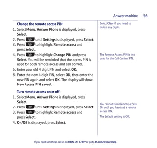 If you need some help, call us on 0800 145 6789* or go to bt.com/producthelp
Answer machine 56
You cannot turn Remote access
On until you have set a remote
access PIN.
The default setting is Off.
Select Clear if you need to
delete any digits.
Change the remote access PIN
1. Select Menu, Answer Phone is displayed, press
Select.
2. Press until Settings is displayed, press Select.
3. Press to highlight Remote access and
press Select.
4. Press to highlight Change PIN and press
Select. You will be reminded that the access PIN is
used for both remote access and call control.
5. Enter your old 4 digit PIN and select OK.
6. Enter the new 4 digit PIN, select OK, then enter the
new PIN again and select OK. The display will show
New Access PIN saved.
Turn remote access on or off
1. Select Menu, Answer Phone is displayed, press
Select.
2. Press until Settings is displayed, press Select.
3. Press to highlight Remote access and
press Select.
4. On/Off is displayed, press Select.
The Remote Access PIN is also
used for the Call Control PIN.
 