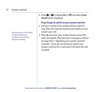 Answer machine
If you need some help, call us on 0800 145 6789* or go to bt.com/producthelp
57
Remote Access must ﬁrst be
enabled to allow you
to switch on the answer
machine remotely.
5. Press or to display On or Off and select Save.
Saved will be displayed.
If you forget to switch on your answer machine
1. Call your number from another phone and let it
ring. After 20 rings the machine will switch on and
answer your call.
2. Press *and enter your 4 digit remote access PIN
when prompted. Play back your messages as shown
on page 58 in, ‘Operating your answer machine
remotely’. If you do not choose to switch your
answer machine On, it will switch off when the call
is ended.
 