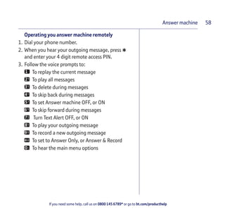 If you need some help, call us on 0800 145 6789* or go to bt.com/producthelp
Answer machine 58
Operating you answer machine remotely
1. Dial your phone number.
2. When you hear your outgoing message, press
*and enter your 4 digit remote access PIN.
3. Follow the voice prompts to:
To replay the current message
To play all messages
To delete during messages
To skip back during messages
To set Answer machine OFF, or ON
To skip forward during messages
Turn Text Alert OFF, or ON
To play your outgoing message
To record a new outgoing message
To set to Answer Only, or Answer & Record
To hear the main menu options
 