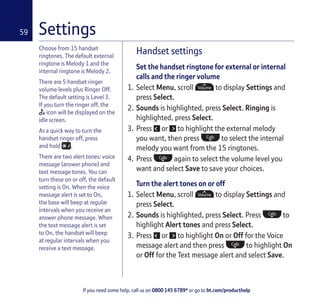 If you need some help, call us on 0800 145 6789* or go to bt.com/producthelp
59
Choose from 15 handset
ringtones. The default external
ringtone is Melody 1 and the
internal ringtone is Melody 2.
There are 5 handset ringer
volume levels plus Ringer Off.
The default setting is Level 3.
If you turn the ringer off, the
icon will be displayed on the
idle screen.
As a quick way to turn the
handset ringer off, press
and hold .
There are two alert tones: voice
message (answer phone) and
text message tones. You can
turn these on or off, the default
setting is On. When the voice
message alert is set to On,
the base will beep at regular
intervals when you receive an
answer phone message. When
the text message alert is set
to On, the handset will beep
at regular intervals when you
receive a text message.
Handset settings
Set the handset ringtone for external or internal
calls and the ringer volume
1. Select Menu, scroll to display Settings and
press Select.
2. Sounds is highlighted, press Select. Ringing is
highlighted, press Select.
3. Press or to highlight the external melody
you want, then press to select the internal
melody you want from the 15 ringtones.
4. Press again to select the volume level you
want and select Save to save your choices.
Turn the alert tones on or off
1. Select Menu, scroll to display Settings and
press Select.
2. Sounds is highlighted, press Select. Press to
highlight Alert tones and press Select.
3. Press or to highlight On or Off for the Voice
message alert and then press to highlight On
or Off for the Text message alert and select Save.
Settings
 