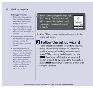 If you need some help, call us on 0800 145 6789* or go to bt.com/producthelp
Quick set-up guide6
Battery performance
• To keep the batteries in the
best condition, leave the
handset off the base for a
few hours at a time.
• Running the batteries right
down at least once a week
will help them last as long as
possible.
• After charging your handset
for the ﬁrst time, subsequent
charging time for the
batteries is approximately
8 hours.
• The charge capacity of
rechargeable batteries will
go down over time, which
will reduce the talk and
standby time. Eventually
they’ll need replacing.
For details on how to get
replacement batteries,
call the helpline on
0800 145 6789*.
Hide
Line cord error.
Please check.
If your screen displays this message,
don’t worry. This is normal and
will continue to be displayed until
you connect the phone line cord
in step 4.
4. After 24 hours, plug the phone line cord into the
phone wall socket.
3 Follow the set up wizard
Follow the set up wizard to set the time and date,
record your outgoing message for the answer
machine, set up call blocking and add contacts.
Select YES by pressing the Left option button
if you want to follow the set-up wizard
prompt or select NO by pressing the Right option
button to continue to the next prompt until
set-up is complete.
 