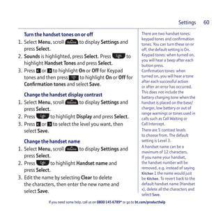 If you need some help, call us on 0800 145 6789* or go to bt.com/producthelp
Settings 60
There are two handset tones:
keypad tones and conﬁrmation
tones. You can turn these on or
off, the default setting is On.
Keypad tones: when turned on,
you will hear a beep after each
button press.
Conﬁrmation tones: when
turned on, you will hear a tone
after each successful action
or after an error has occurred.
This does not include the
battery charging tone when the
handset is placed on the base/
charger, low battery or out of
range warnings or tones used in
calls such as Call Waiting or
Call Intercept.
There are 5 contrast levels
to choose from. The default
setting is Level 3.
A handset name can be a
maximum of 12 characters.
If you name your handset,
the handset number will be
removed, e.g. instead of saying
Kitchen 1 the name would just
be Kitchen. To revert back to the
default handset name (Handset
x), delete all the characters and
select Save.
Turn the handset tones on or off
1. Select Menu, scroll to display Settings and
press Select.
2. Sounds is highlighted, press Select. Press to
highlight Handset Tones and press Select.
3. Press or to highlight On or Off for Keypad
tones and then press to highlight On or Off for
Conﬁrmation tones and select Save.
Change the handset display contrast
1. Select Menu, scroll to display Settings and
press Select.
2. Press to highlight Display and press Select.
3. Press or to select the level you want, then
select Save.
Change the handset name
1. Select Menu, scroll to display Settings and
press Select.
2. Press to highlight Handset name and
press Select.
3. Edit the name by selecting Clear to delete
the characters, then enter the new name and
select Save.
 