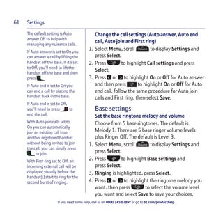 Settings
If you need some help, call us on 0800 145 6789* or go to bt.com/producthelp
61
The default setting is Auto
answer Off to help with
managing any nuisance calls.
If Auto answer is set to On you
can answer a call by lifting the
handset off the base. If it’s set
to Off, you’ll need to lift the
handset off the base and then
press .
If Auto end is set to On you
can end a call by placing the
handset back in the base.
If Auto end is set to Off,
you’ll need to press to
end the call.
With Auto join calls set to
On you can automatically
join an existing call from
another registered handset
without being invited to join
the call, you can simply press
to join.
With First ring set to Off, an
incoming external call will be
displayed visually before the
handset(s) start to ring for the
second burst of ringing.
Change the call settings (Auto answer, Auto end
call, Auto join and First ring)
1. Select Menu, scroll to display Settings and
press Select.
2. Press to highlight Call settings and press
Select.
3. Press or to highlight On or Off for Auto answer
and then press to highlight On or Off for Auto
end call, follow the same procedure for Auto join
calls and First ring, then select Save.
Base settings
Set the base ringtone melody and volume
Choose from 5 base ringtones. The default is
Melody 1. There are 5 base ringer volume levels
plus Ringer Off. The default is Level 3.
1. Select Menu, scroll to display Settings and
press Select.
2. Press to highlight Base settings and
press Select.
3. Ringing is highlighted, press Select.
4. Press or to highlight the ringtone melody you
want, then press to select the volume level
you want and select Save to save your choices.
 