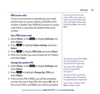 If you need some help, call us on 0800 145 6789* or go to bt.com/producthelp
Settings 62
If you wish to revert to not
using a PBX access code, you
need to go into the PBX code
menu and delete all the digits
by selecting Clear, then select
Save.
PBX access code
If you’re connected to a switchboard, you might
need to enter an access code (e.g.9) before each
number is dialled. Your BT6610 can store an access
code which is automatically dialled before each
number.
Set a PBX access code
1. Select Menu, scroll to display Settings and
press Select.
2. Press to highlight Base settings and press
Select.
3. Press to display PBX Code and press Select.
4. Enter the number you want (maximum of 4 digits)
and select Save.
Change the system PIN
1. Select Menu, scroll to display Settings and
press Select.
2. Press to highlight Change Sys. PIN and
press Select.
3. If the current PIN is 0000, you will be prompted
to enter the new 4 digit PIN, then press OK. (Or, if
the current PIN is not 0000, you will be prompted
The default system PIN is 0000.
You can change this to your
own preferred 4-digit code.
The system PIN is different
to the call control PIN.
See page 33.
The system PIN is used when
changing certain settings and
for registration/de-registration.
If you make a mistake, select
Clear to delete a digit.
 