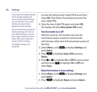 Settings
If you need some help, call us on 0800 145 6789* or go to bt.com/producthelp
63
If you reset the handset settings
all the handset settings will
return to their default settings,
e.g. the handset name, ringer
melody, all volume levels,
display and alarm settings.
If you reset the base settings all
the base settings will return to
their default settings, e.g. the
base ringer melody, all volume
levels, PBX access codes and
answer machine settings.
The default setting is Eco
mode Off.
to enter the old (current) 4 digit PIN ﬁrst and then
select OK. Then follow the prompts and enter the
new 4 digit PIN).
4. Enter the new 4 digit PIN again and select OK.
The display will show New system PIN saved.
Turn Eco mode on or off
With Eco mode on, the handset only uses the
transmission power it needs to communicate
with the base rather than full transmission power all
the time.
1. Select Menu, scroll to display Settings and
press Select.
2. Press to highlight Auto-ECO and press
Select.
3. Press or to highlight On or Off for Auto answer
and then press to highlight On or Off and
select Save.
Reset the handset or base settings
1. Select Menu, scroll to display Settings and
press Select.
2. Press to highlight Reset and press Select.
 