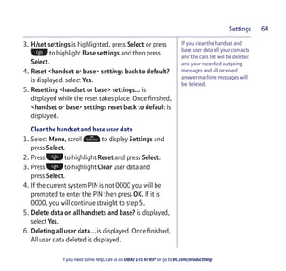 If you need some help, call us on 0800 145 6789* or go to bt.com/producthelp
Settings 64
If you clear the handset and
base user data all your contacts
and the calls list will be deleted
and your recorded outgoing
messages and all received
answer machine messages will
be deleted.
3. H/set settings is highlighted, press Select or press
to highlight Base settings and then press
Select.
4. Reset <handset or base> settings back to default?
is displayed, select Yes.
5. Resetting <handset or base> settings… is
displayed while the reset takes place. Once ﬁnished,
<handset or base> settings reset back to default is
displayed.
Clear the handset and base user data
1. Select Menu, scroll to display Settings and
press Select.
2. Press to highlight Reset and press Select.
3. Press to highlight Clear user data and
press Select.
4. If the current system PIN is not 0000 you will be
prompted to enter the PIN then press OK. If it is
0000, you will continue straight to step 5.
5. Delete data on all handsets and base? is displayed,
select Yes.
6. Deleting all user data… is displayed. Once ﬁnished,
All user data deleted is displayed.
 