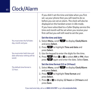 If you need some help, call us on 0800 145 6789* or go to bt.com/producthelp
65 Clock/Alarm
You must enter the full date:
day, month and year.
You must enter both time and
date otherwise nothing will be
saved.
If you didn’t set the time and date when you ﬁrst
set-up your phone then you will need to do so
before you can set an alarm. The clock will also be
displayed on the handset screen in idle mode.
If you have subscribed to a Caller Display service the
time and month will be set when you receive your
ﬁrst call but you will still need to set the year.
Set the time and date
1. Select Menu, scroll to display Clock/Alarm
and press Select.
2. Press to highlight Time and date and
press Select.
3. Use the keypad to enter the digits for the time.
4. Press then or to select AM or PM, then
press again and enter the date. Select Save.
Set the time format (12 or 24 hour)
1. Select Menu, scroll to display Clock/Alarm
and press Select.
2. Press to highlight Time format and
press Select.
3. Press or to display 12 hours or 24 hours and
press Save.
The default time format is
12 hour.
 