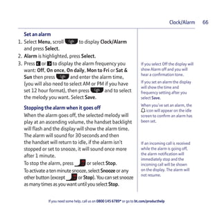 If you need some help, call us on 0800 145 6789* or go to bt.com/producthelp
Clock/Alarm 66
If you select Off the display will
show Alarm off and you will
hear a conﬁrmation tone.
If you set an alarm the display
will show the time and
frequency setting after you
select Save.
When you’ve set an alarm, the
icon will appear on the idle
screen to conﬁrm an alarm has
been set.
If an incoming call is received
while the alarm is going off,
the alarm notiﬁcation will
immediately stop and the
incoming call will be shown
on the display. The alarm will
not resume.
Set an alarm
1. Select Menu, scroll to display Clock/Alarm
and press Select.
2. Alarm is highlighted, press Select.
3. Press or to display the alarm frequency you
want: Off, On once, On daily, Mon to Fri or Sat &
Sun then press and enter the alarm time,
(you will also need to select AM or PM if you have
set 12 hour format), then press and to select
the melody you want. Select Save.
Stopping the alarm when it goes off
When the alarm goes off, the selected melody will
play at an ascending volume, the handset backlight
will ﬂash and the display will show the alarm time.
The alarm will sound for 30 seconds and then
the handset will return to idle, if the alarm isn’t
stopped or set to snooze, it will sound once more
after 1 minute.
To stop the alarm, press or select Stop.
To activate a ten minute snooze, select Snooze or any
other button (except or Stop). You can set snooze
as many times as you want until you select Stop.
 