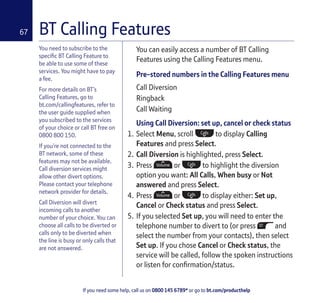 If you need some help, call us on 0800 145 6789* or go to bt.com/producthelp
67
You need to subscribe to the
speciﬁc BT Calling Feature to
be able to use some of these
services. You might have to pay
a fee.
For more details on BT’s
Calling Features, go to
bt.com/callingfeatures, refer to
the user guide supplied when
you subscribed to the services
of your choice or call BT free on
0800 800 150.
If you’re not connected to the
BT network, some of these
features may not be available.
Call diversion services might
allow other divert options.
Please contact your telephone
network provider for details.
Call Diversion will divert
incoming calls to another
number of your choice. You can
choose all calls to be diverted or
calls only to be diverted when
the line is busy or only calls that
are not answered.
You can easily access a number of BT Calling
Features using the Calling Features menu.
Pre-stored numbers in the Calling Features menu
Call Diversion
Ringback
Call Waiting
Using Call Diversion: set up, cancel or check status
1. Select Menu, scroll to display Calling
Features and press Select.
2. Call Diversion is highlighted, press Select.
3. Press or to highlight the diversion
option you want: All Calls, When busy or Not
answered and press Select.
4. Press or to display either: Set up,
Cancel or Check status and press Select.
5. If you selected Set up, you will need to enter the
telephone number to divert to (or press and
select the number from your contacts), then select
Set up. If you chose Cancel or Check status, the
service will be called, follow the spoken instructions
or listen for conﬁrmation/status.
BT Calling Features
 