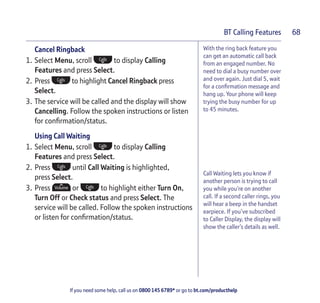 If you need some help, call us on 0800 145 6789* or go to bt.com/producthelp
BT Calling Features 68
With the ring back feature you
can get an automatic call back
from an engaged number. No
need to dial a busy number over
and over again. Just dial 5, wait
for a conﬁrmation message and
hang up. Your phone will keep
trying the busy number for up
to 45 minutes.
Call Waiting lets you know if
another person is trying to call
you while you’re on another
call. If a second caller rings, you
will hear a beep in the handset
earpiece. If you’ve subscribed
to Caller Display, the display will
show the caller’s details as well.
Cancel Ringback
1. Select Menu, scroll to display Calling
Features and press Select.
2. Press to highlight Cancel Ringback press
Select.
3. The service will be called and the display will show
Cancelling. Follow the spoken instructions or listen
for conﬁrmation/status.
Using Call Waiting
1. Select Menu, scroll to display Calling
Features and press Select.
2. Press until Call Waiting is highlighted,
press Select.
3. Press or to highlight either Turn On,
Turn Off or Check status and press Select. The
service will be called. Follow the spoken instructions
or listen for conﬁrmation/status.
 