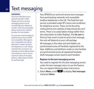 If you need some help, call us on 0800 145 6789* or go to bt.com/producthelp
69 Text messaging
Your BT6610 can send and receive text messages
from participating networks and compatible
landline telephones in the UK. The ﬁxed line text
service is provided under BT’s terms and conditions
for telephone service. These can be found by
visiting the bt.com website at http://www.bt.com/
terms. There is no subscription charge (other than
the subscription to Caller Display). Visit bt.com to
ﬁnd out how much it costs to send a text message,
the cost will depend on your call package.
All messages in the inbox and sent folders are
synchronised across all handsets registered to the
base. Additions and deletions made on one handset
are synchronised across all registered handsets.
Draft messages remain local to each handset.
Register to the text messaging service
You need to regsister for the text messaging service
under the text messages menu to use this feature.
You can register following these instructions:
1. Select Menu, scroll to display Text messages
and press Select.
IMPORTANT
You must subscribe to your
network provider’s Caller
Display service to use text
messaging and you must
not withhold your telephone
number. A fee may be payable,
please contact your network
provider for more details.
You may also send messages to
landline phones that are NOT
text compatible. Messages to
non-compatible lines will be
delivered in spoken words to
the telephone as a call. Please
note that the conversion can
translate common abbreviations
and smileys etc, but to ensure
maximum clarity of message
delivery, abbreviations should
be used sparingly.
 