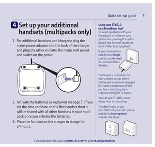 Quick set-up guide 7
If you need some help, call us on 0800 145 6789* or go to bt.com/producthelp
Quick set-up guide 7
Using your BT6610
on a broadband line?
To avoid problems with your
broadband or noise on your
phone line, you might need to
plug it into the wall socket via
a microﬁlter (not supplied).
If your main phone
socket has a single
socket, you do need
to use microﬁlters,
like this:
You’ll need a microﬁlter for
every phone socket where
you’ve got equipment plugged
in – up to a maximum of four
per line – including alarm
sytems and digital TV boxes.
You can get BT ADSL micro
ﬁlters from bt.com/shop
You don’t need to use
microﬁlters if your main phone
socket has two separate
sockets, like these:
4 Set up your additional
handsets (multipacks only)
1. For additional handsets and chargers: plug the
mains power adaptor into the back of the charger
and plug the other end into the mains wall socket
and switch on the power.
2. Activate the batteries as explained on page 5. If you
set the time and date on the ﬁrst handset then it
will be shared with all other handsets in your multi
pack once you activate the batteries.
3. Place the handset on the charger to charge for
24 hours.
 